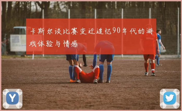 卡斯尔谈比赛变迁追忆90年代的游戏体验与情感