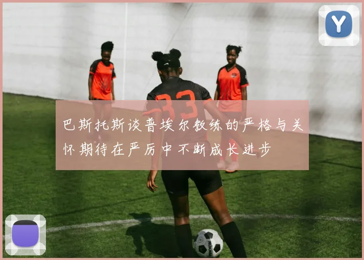 巴斯托斯谈普埃尔教练的严格与关怀期待在严厉中不断成长进步
