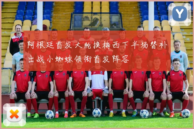 阿根廷首发大轮换梅西下半场替补出战小蜘蛛领衔首发阵容