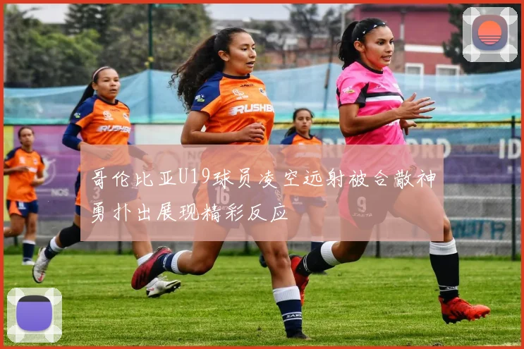 哥伦比亚U19球员凌空远射被合散神勇扑出展现精彩反应