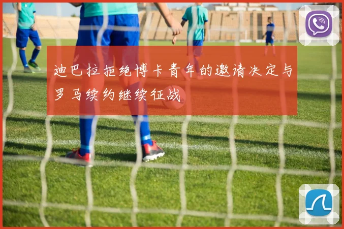 迪巴拉拒绝博卡青年的邀请决定与罗马续约继续征战
