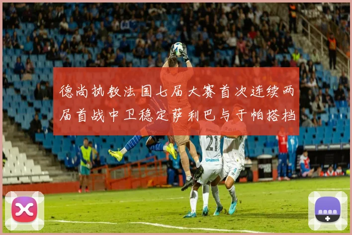 德尚执教法国七届大赛首次连续两届首战中卫稳定萨利巴与于帕搭档