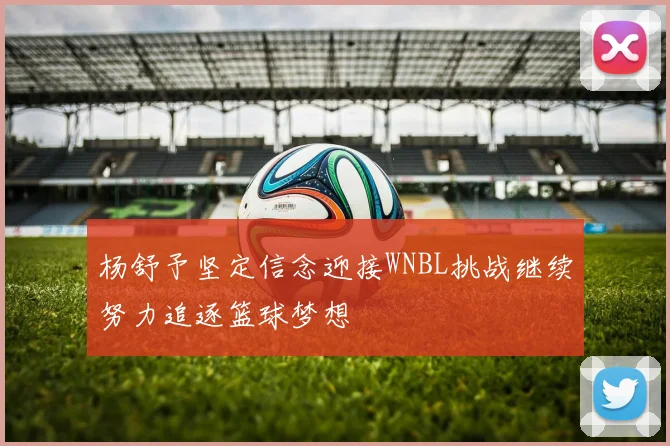 杨舒予坚定信念迎接WNBL挑战继续努力追逐篮球梦想