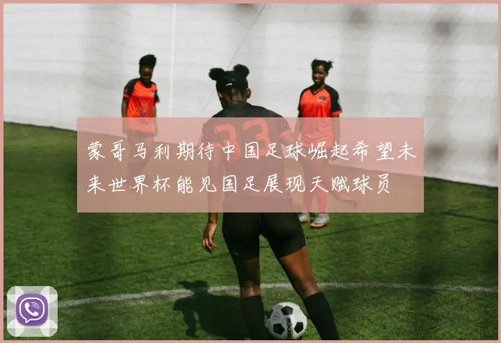 蒙哥马利期待中国足球崛起希望未来世界杯能见国足展现天赋球员