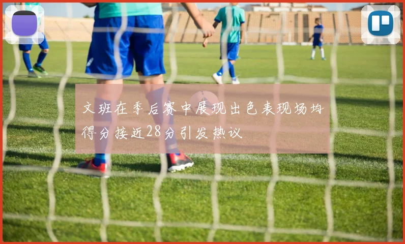 文班在季后赛中展现出色表现场均得分接近28分引发热议