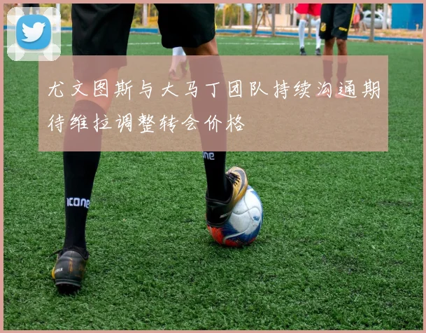 尤文图斯与大马丁团队持续沟通期待维拉调整转会价格