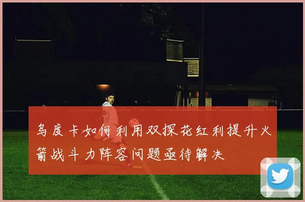 乌度卡如何利用双探花红利提升火箭战斗力阵容问题亟待解决