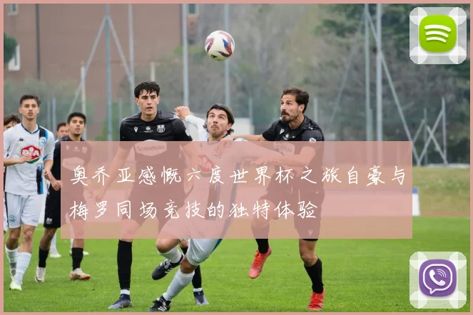 奥乔亚感慨六度世界杯之旅自豪与梅罗同场竞技的独特体验