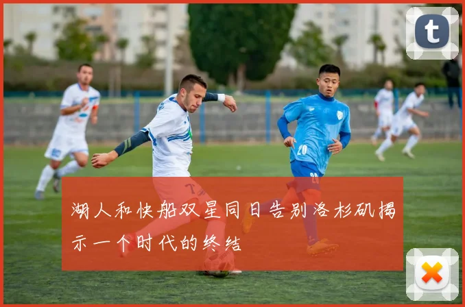 湖人和快船双星同日告别洛杉矶揭示一个时代的终结