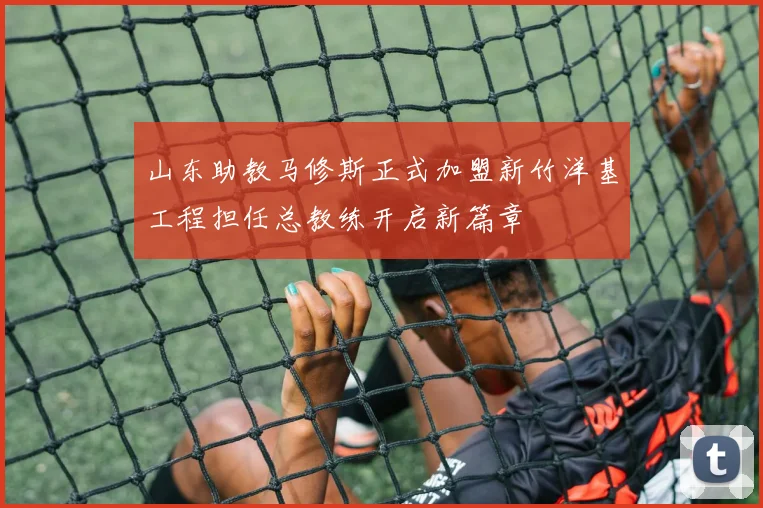 山东助教马修斯正式加盟新竹洋基工程担任总教练开启新篇章
